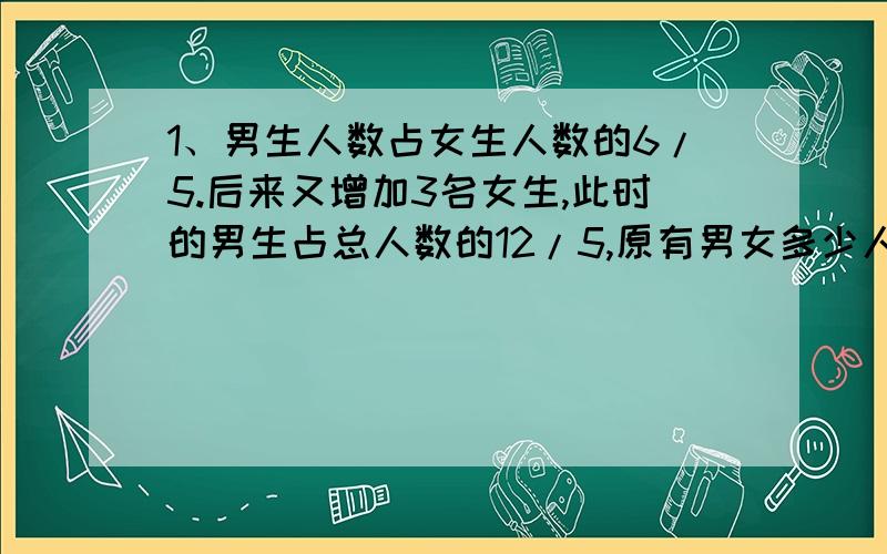 1、男生人数占女生人数的6/5.后来又增加3名女生,此时的男生占总人数的12/5,原有男女多少人