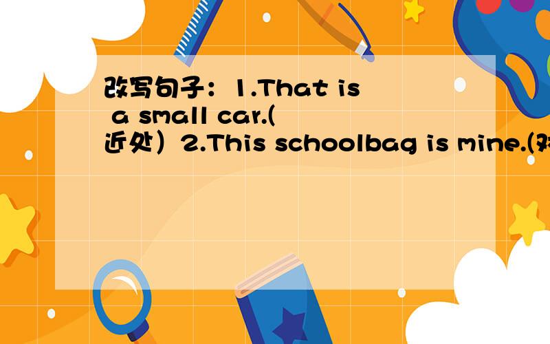 改写句子：1.That is a small car.(近处）2.This schoolbag is mine.(对mi