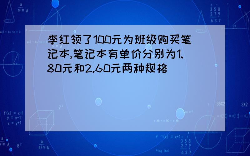 李红领了100元为班级购买笔记本,笔记本有单价分别为1.80元和2.60元两种规格