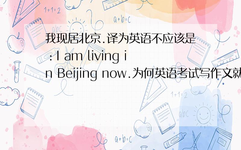 我现居北京.译为英语不应该是：I am living in Beijing now.为何英语考试写作文就错了呢?正确答案