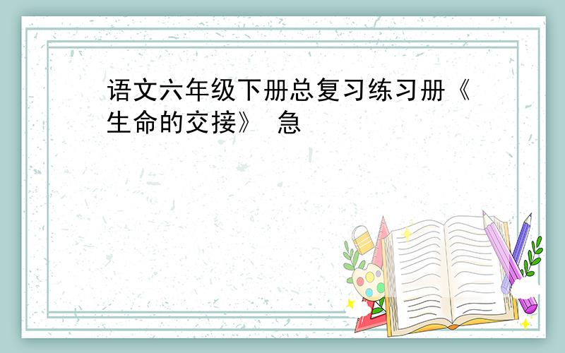 语文六年级下册总复习练习册《生命的交接》 急