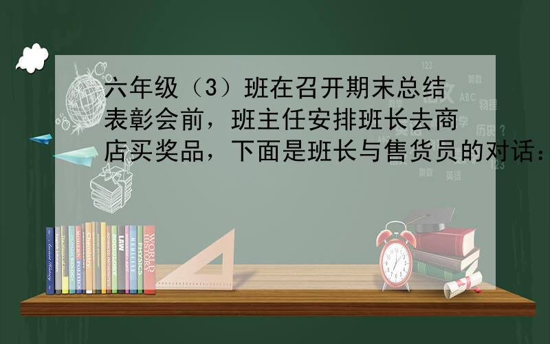 六年级（3）班在召开期末总结表彰会前，班主任安排班长去商店买奖品，下面是班长与售货员的对话：