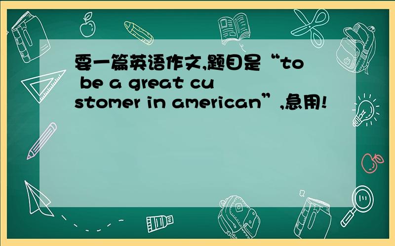 要一篇英语作文,题目是“to be a great customer in american”,急用!