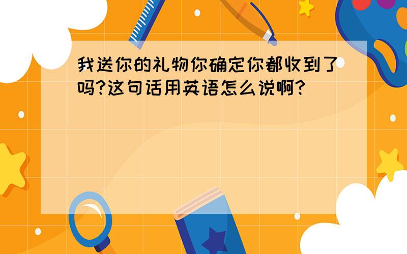 我送你的礼物你确定你都收到了吗?这句话用英语怎么说啊?