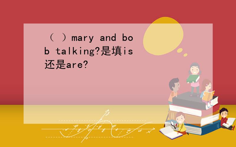 （ ）mary and bob talking?是填is还是are?