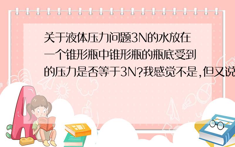 关于液体压力问题3N的水放在一个锥形瓶中锥形瓶的瓶底受到的压力是否等于3N?我感觉不是,但又说不出为什么