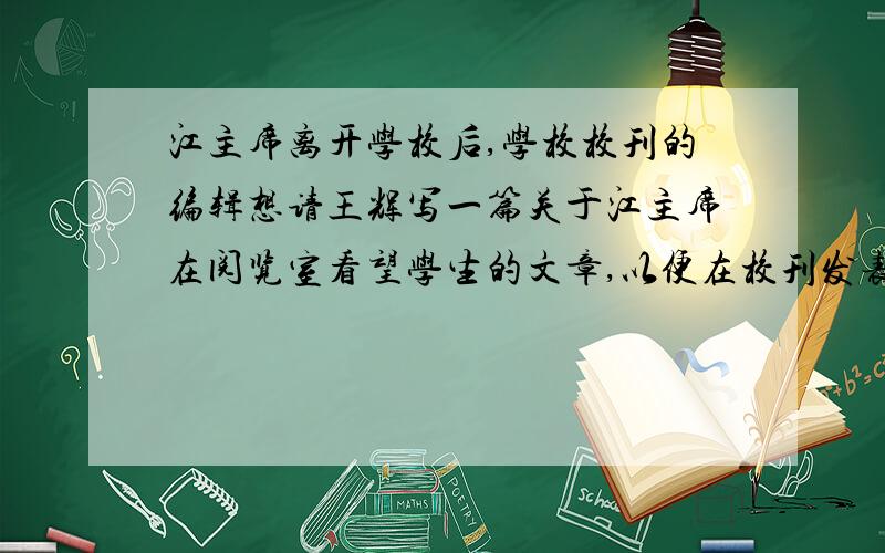 江主席离开学校后,学校校刊的编辑想请王辉写一篇关于江主席在阅览室看望学生的文章,以便在校刊发表,如果你是王辉,你会怎么写