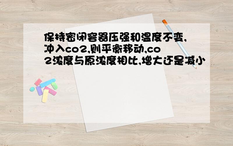 保持密闭容器压强和温度不变,冲入co2,则平衡移动,co2浓度与原浓度相比,增大还是减小