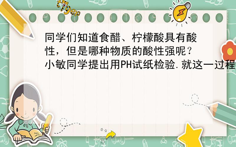 同学们知道食醋、柠檬酸具有酸性，但是哪种物质的酸性强呢？小敏同学提出用PH试纸检验.就这一过程而言，属于科学探究环节中的