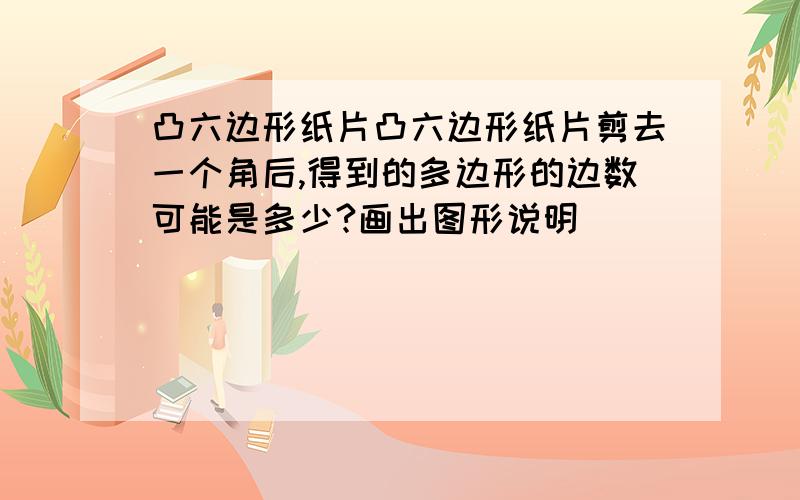 凸六边形纸片凸六边形纸片剪去一个角后,得到的多边形的边数可能是多少?画出图形说明