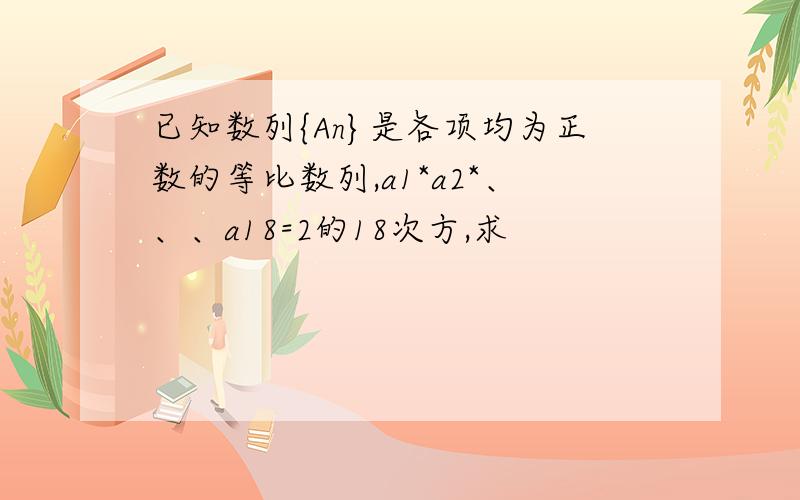 已知数列{An}是各项均为正数的等比数列,a1*a2*、、、a18=2的18次方,求