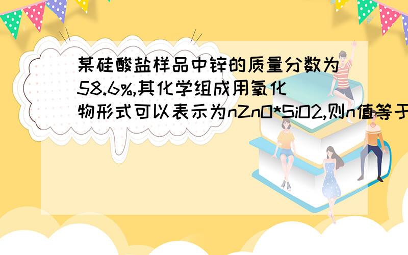 某硅酸盐样品中锌的质量分数为58.6%,其化学组成用氧化物形式可以表示为nZnO*SiO2,则n值等于?