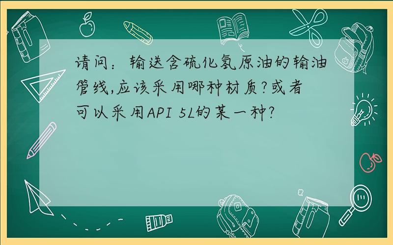 请问：输送含硫化氢原油的输油管线,应该采用哪种材质?或者可以采用API 5L的某一种?