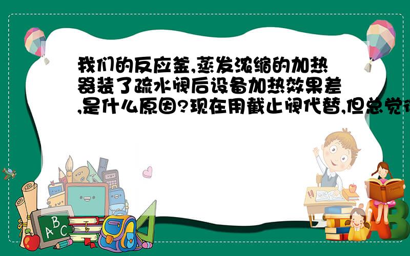 我们的反应釜,蒸发浓缩的加热器装了疏水阀后设备加热效果差,是什么原因?现在用截止阀代替,但总觉得除了排出冷凝水外,还有不