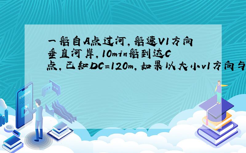 一船自A点过河,船速V1方向垂直河岸,10min船到达C点,已知DC=120m,如果以大小v1方向与AD成a角航行,