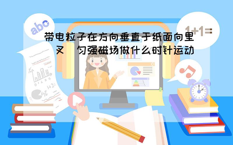 带电粒子在方向垂直于纸面向里(叉)匀强磁场做什么时针运动