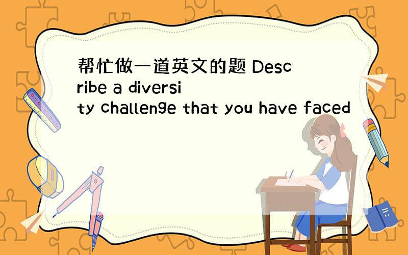 帮忙做一道英文的题 Describe a diversity challenge that you have faced