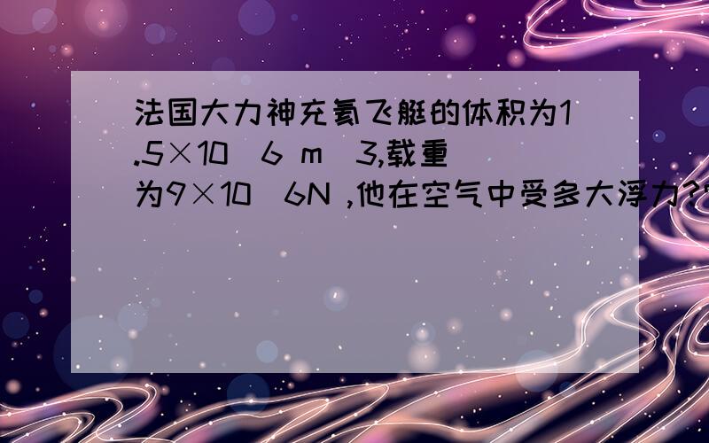 法国大力神充氦飞艇的体积为1.5×10^6 m^3,载重为9×10^6N ,他在空气中受多大浮力?它本身所受的重力不能超