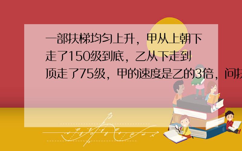 一部扶梯均匀上升，甲从上朝下走了150级到底，乙从下走到顶走了75级，甲的速度是乙的3倍，问扶梯有多少级？