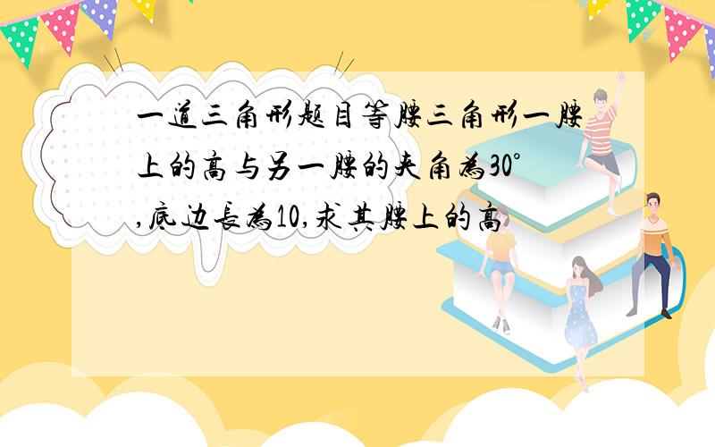 一道三角形题目等腰三角形一腰上的高与另一腰的夹角为30°,底边长为10,求其腰上的高