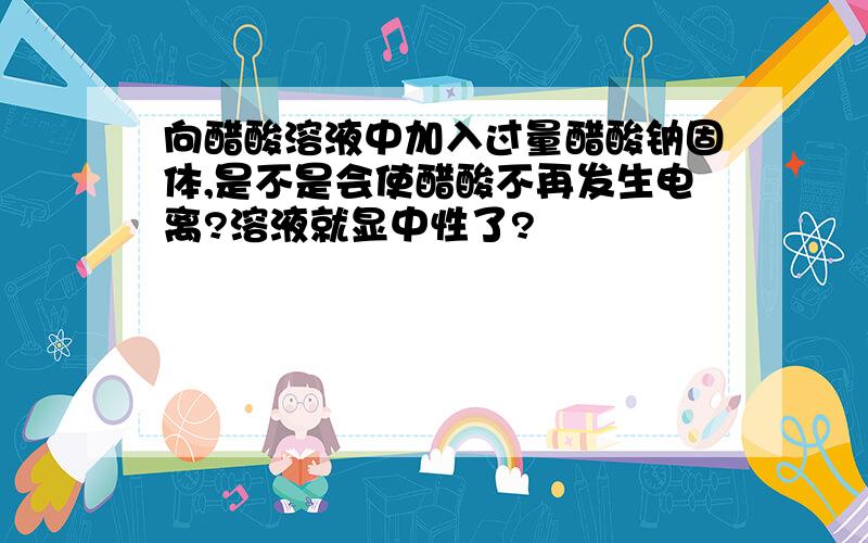 向醋酸溶液中加入过量醋酸钠固体,是不是会使醋酸不再发生电离?溶液就显中性了?