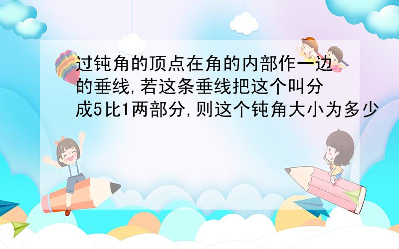 过钝角的顶点在角的内部作一边的垂线,若这条垂线把这个叫分成5比1两部分,则这个钝角大小为多少