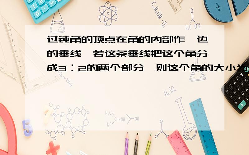 过钝角的顶点在角的内部作一边的垂线,若这条垂线把这个角分成3；2的两个部分,则这个角的大小为