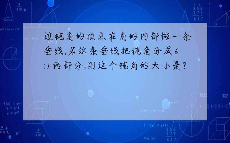 过钝角的顶点在角的内部做一条垂线,若这条垂线把钝角分成6:1两部分,则这个钝角的大小是?