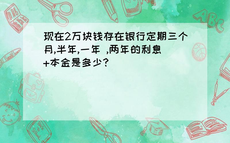 现在2万块钱存在银行定期三个月,半年,一年 ,两年的利息+本金是多少?