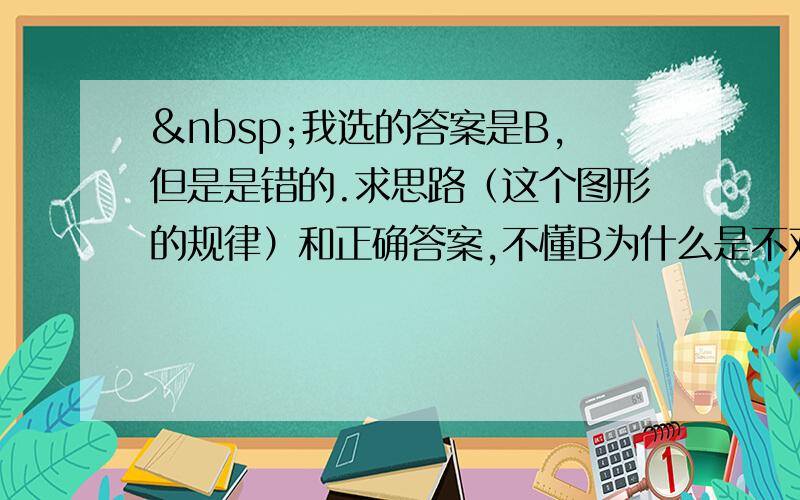  我选的答案是B,但是是错的.求思路（这个图形的规律）和正确答案,不懂B为什么是不对呢？B也可以构成规律啊，还