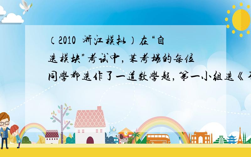 （2010•浙江模拟）在“自选模块”考试中，某考场的每位同学都选作了一道数学题，第一小组选《不等式选讲》的有1人，选《坐