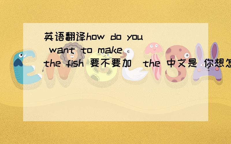 英语翻译how do you want to make the fish 要不要加`the 中文是 你想怎么 煮,鱼 会