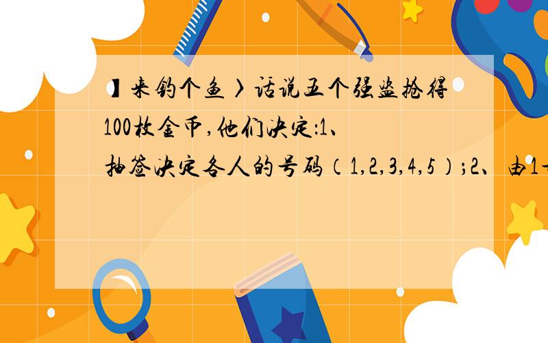 】来钓个鱼〉话说五个强盗抢得100枚金币,他们决定：1、抽签决定各人的号码（1,2,3,4,5）；2、由1号