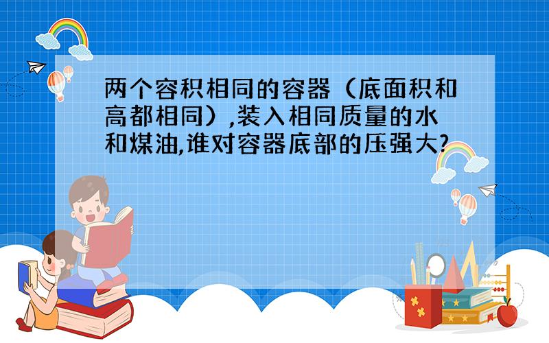 两个容积相同的容器（底面积和高都相同）,装入相同质量的水和煤油,谁对容器底部的压强大?