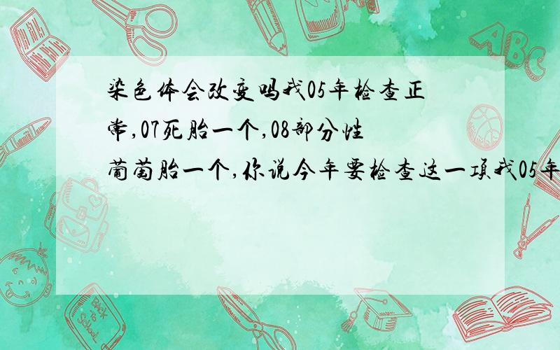 染色体会改变吗我05年检查正常,07死胎一个,08部分性葡萄胎一个,你说今年要检查这一项我05年和我老公检查染色体正常,