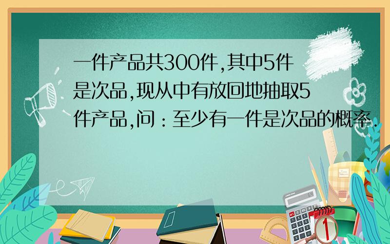 一件产品共300件,其中5件是次品,现从中有放回地抽取5件产品,问：至少有一件是次品的概率.