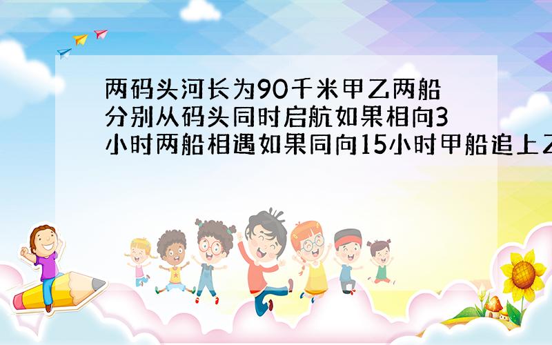 两码头河长为90千米甲乙两船分别从码头同时启航如果相向3小时两船相遇如果同向15小时甲船追上乙船两船速度