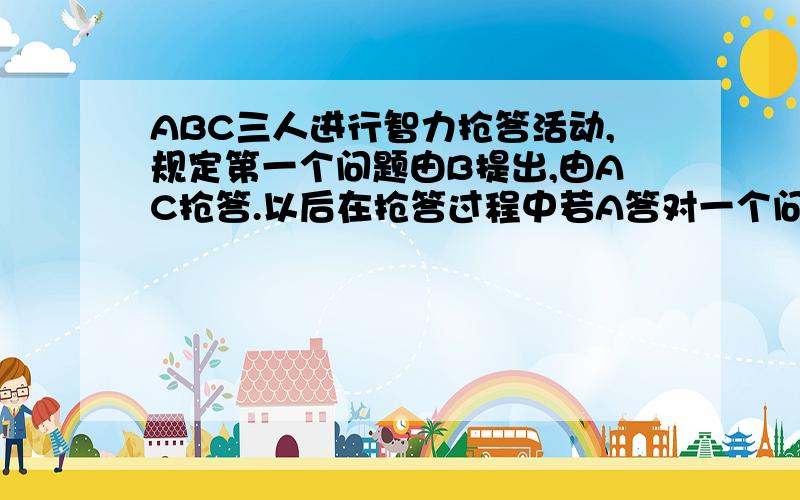 ABC三人进行智力抢答活动,规定第一个问题由B提出,由AC抢答.以后在抢答过程中若A答对一个问题