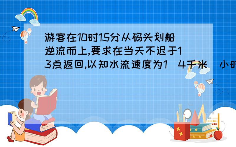 游客在10时15分从码头划船逆流而上,要求在当天不迟于13点返回,以知水流速度为1．4千米／小时,船在静水的速度是3千米