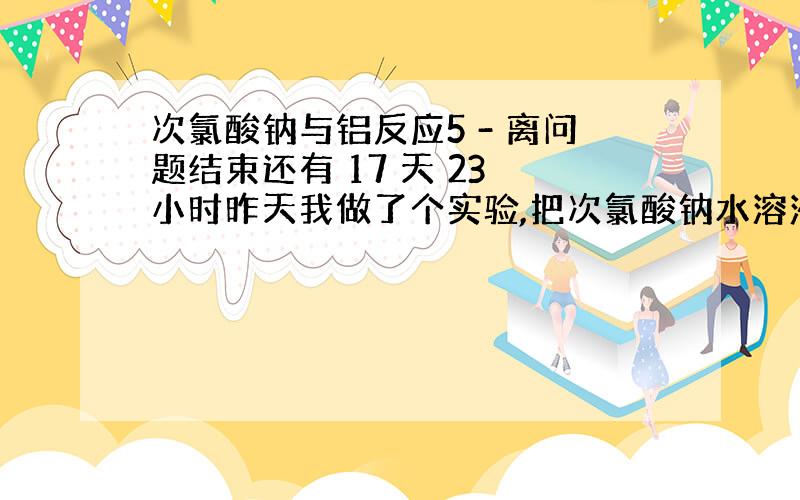 次氯酸钠与铝反应5 - 离问题结束还有 17 天 23 小时昨天我做了个实验,把次氯酸钠水溶液与铝放在一起加热,方程式是