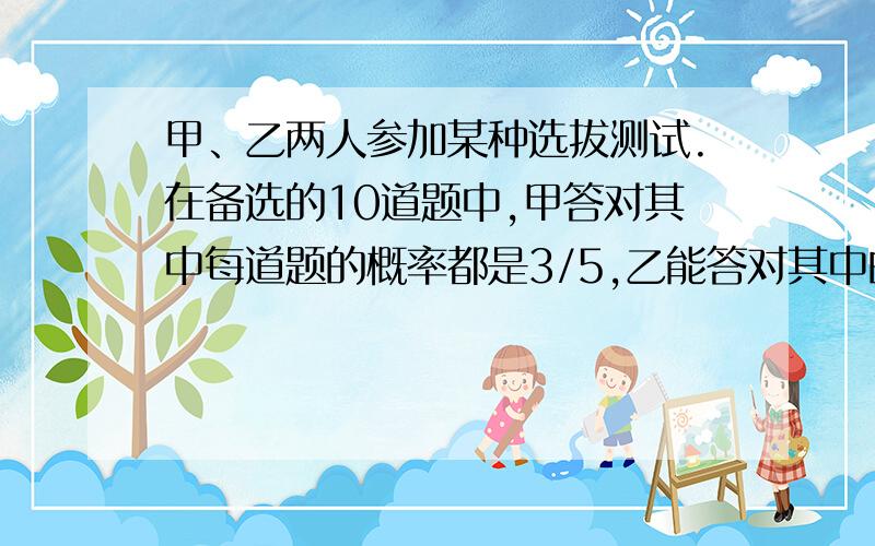 甲、乙两人参加某种选拔测试.在备选的10道题中,甲答对其中每道题的概率都是3/5,乙能答对其中的5道题.规定每次考试都从