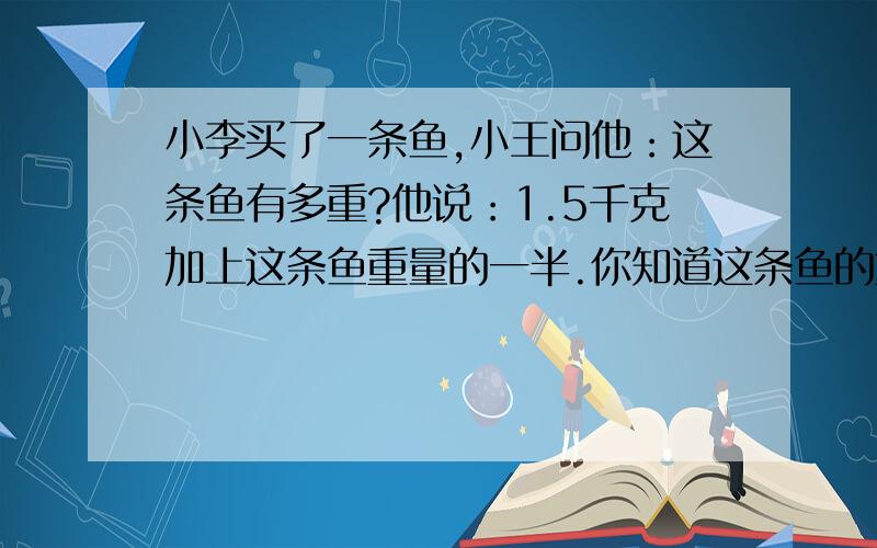 小李买了一条鱼,小王问他：这条鱼有多重?他说：1.5千克加上这条鱼重量的一半.你知道这条鱼的重量吗?