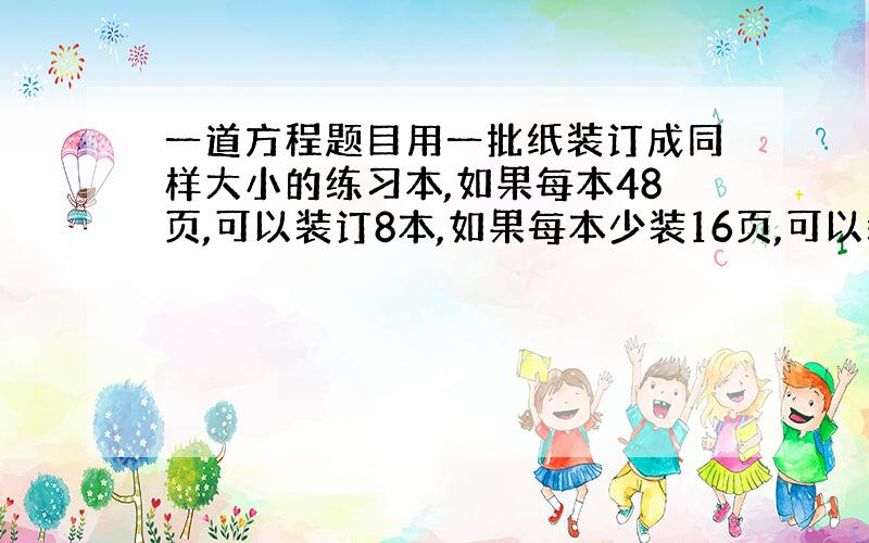 一道方程题目用一批纸装订成同样大小的练习本,如果每本48页,可以装订8本,如果每本少装16页,可以装订多少本?