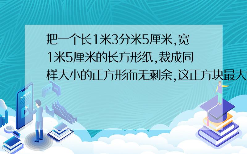 把一个长1米3分米5厘米,宽1米5厘米的长方形纸,裁成同样大小的正方形而无剩余,这正方块最大的边长是多少?