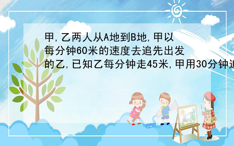 甲,乙两人从A地到B地,甲以每分钟60米的速度去追先出发的乙,已知乙每分钟走45米,甲用30分钟追上乙,乙比甲先出发（