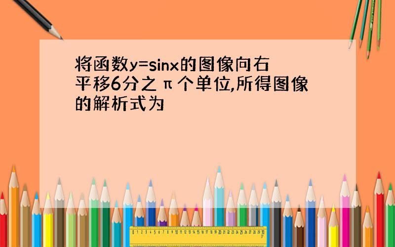 将函数y=sinx的图像向右平移6分之π个单位,所得图像的解析式为