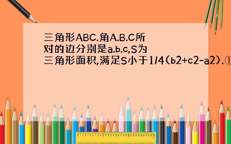 三角形ABC.角A.B.C所对的边分别是a.b.c,S为三角形面积,满足S小于1/4(b2+c2-a2).①角A的范围.