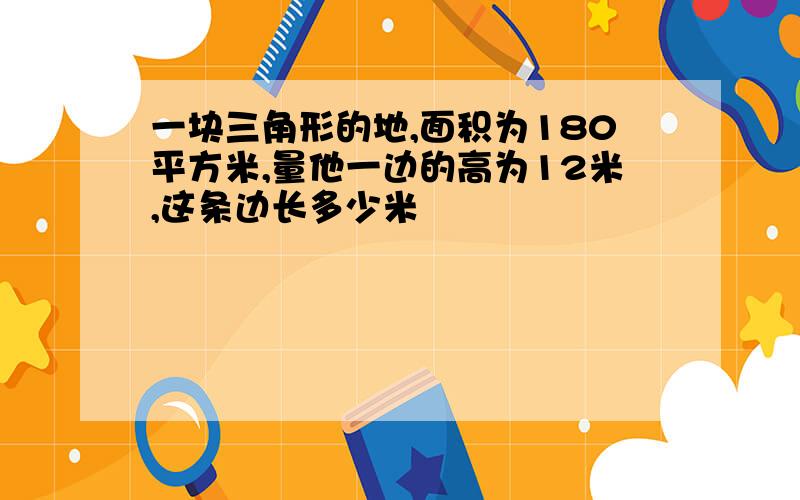 一块三角形的地,面积为180平方米,量他一边的高为12米,这条边长多少米