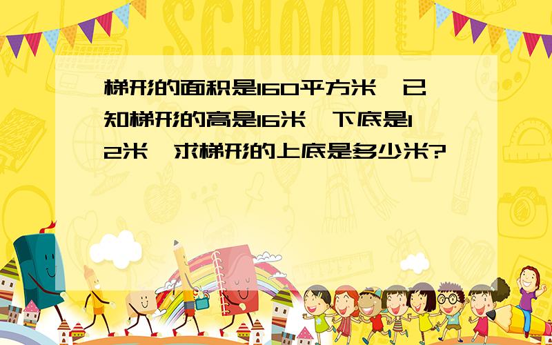 梯形的面积是160平方米,已知梯形的高是16米,下底是12米,求梯形的上底是多少米?