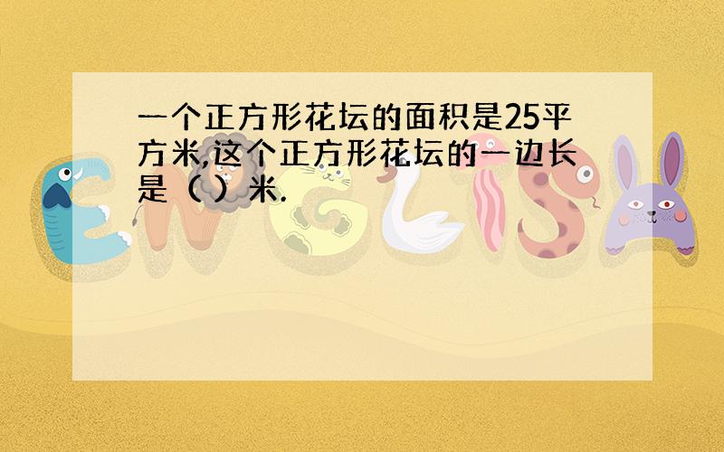 一个正方形花坛的面积是25平方米,这个正方形花坛的一边长是（ ）米.